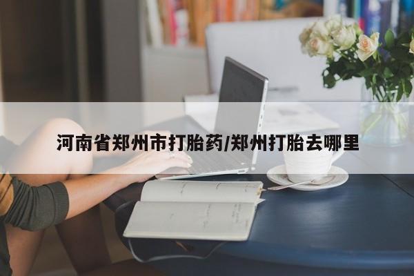网上打胎药私人店,打胎药专卖河南省郑州市打胎药/郑州打胎去哪里