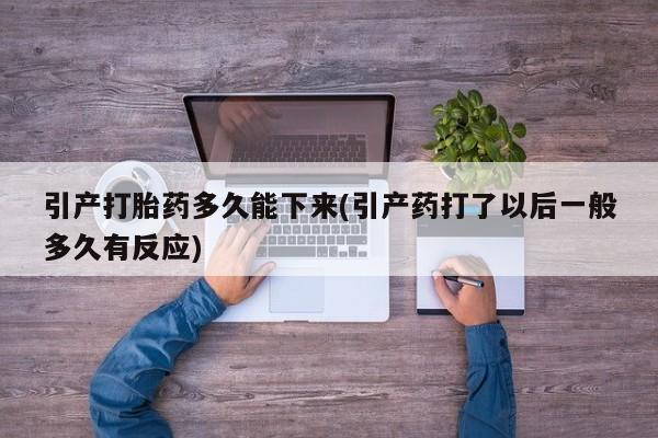 网上打胎药私人店,打胎药专卖引产打胎药多久能下来(引产药打了以后一般多久有反应)