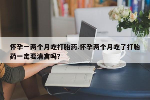 网上打胎药私人店,打胎药专卖怀孕一两个月吃打胎药.怀孕两个月吃了打胎药一定要清宫吗？