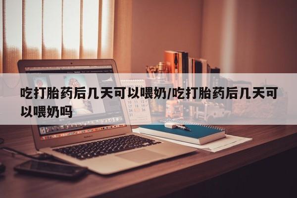网上打胎药私人店,打胎药专卖吃打胎药后几天可以喂奶/吃打胎药后几天可以喂奶吗