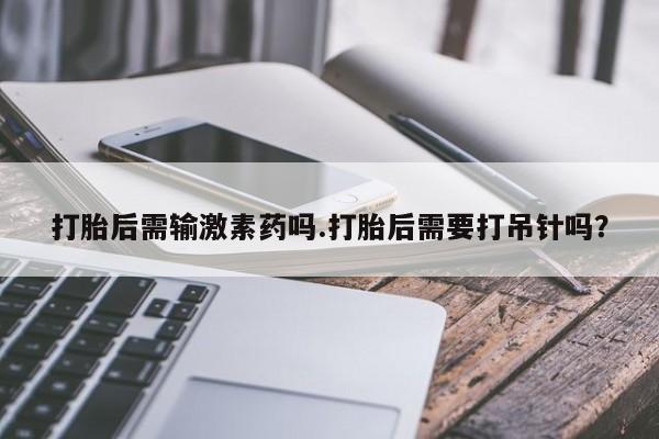 网上打胎药私人店,打胎药专卖打胎后需输激素药吗.打胎后需要打吊针吗？