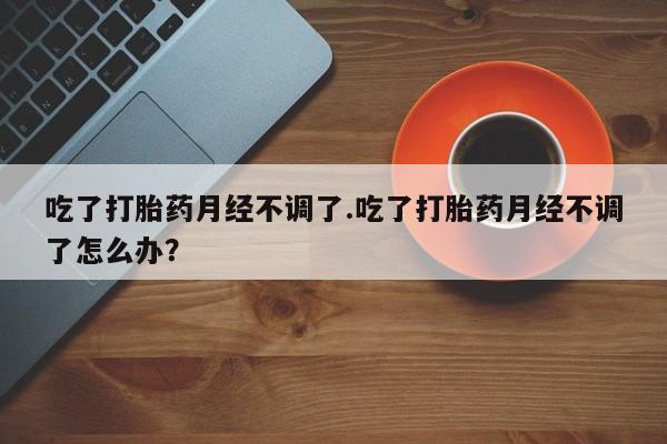 网上打胎药私人店,打胎药专卖吃了打胎药月经不调了.吃了打胎药月经不调了怎么办？
