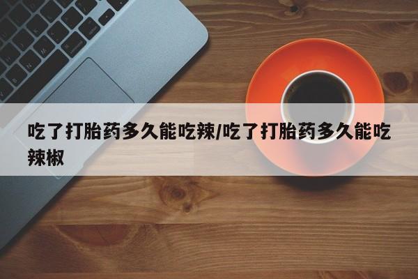 网上打胎药私人店,打胎药专卖吃了打胎药多久能吃辣/吃了打胎药多久能吃辣椒