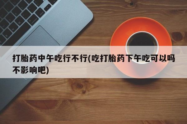 网上打胎药私人店,打胎药专卖打胎药中午吃行不行(吃打胎药下午吃可以吗不影响吧)