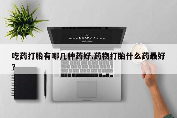 网上打胎药私人店,打胎药专卖吃药打胎有哪几种药好.药物打胎什么药最好？