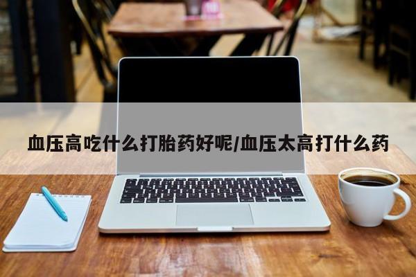 网上打胎药私人店,打胎药专卖血压高吃什么打胎药好呢/血压太高打什么药