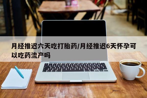 网上打胎药私人店,打胎药专卖月经推迟六天吃打胎药/月经推迟6天怀孕可以吃药流产吗