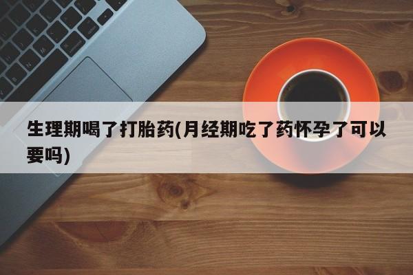网上打胎药私人店,打胎药专卖生理期喝了打胎药(月经期吃了药怀孕了可以要吗)