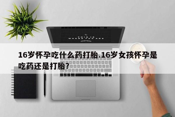 网上打胎药私人店,打胎药专卖16岁怀孕吃什么药打胎.16岁女孩怀孕是吃药还是打胎？