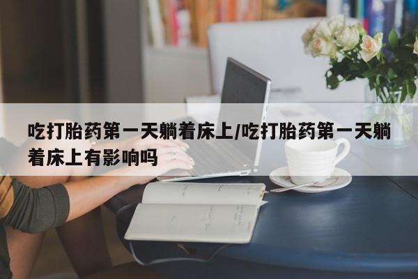 网上打胎药私人店,打胎药专卖吃打胎药第一天躺着床上/吃打胎药第一天躺着床上有影响吗