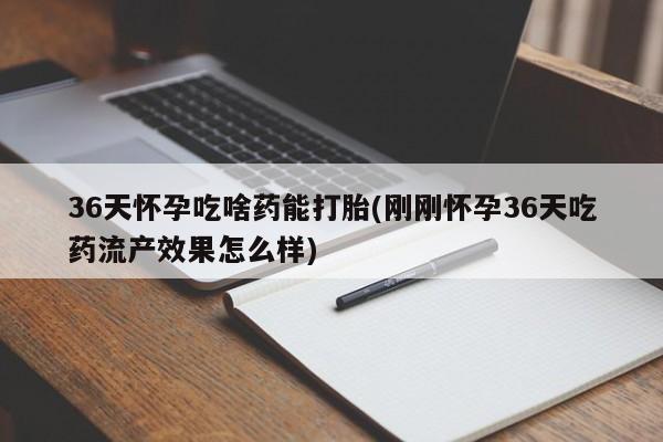 网上打胎药私人店,打胎药专卖36天怀孕吃啥药能打胎(刚刚怀孕36天吃药流产效果怎么样)