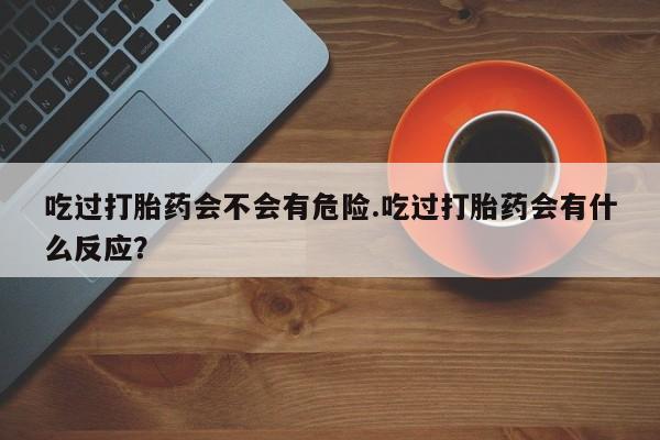 网上打胎药私人店,打胎药专卖吃过打胎药会不会有危险.吃过打胎药会有什么反应？