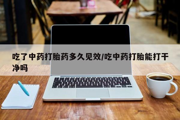 网上打胎药私人店,打胎药专卖吃了中药打胎药多久见效/吃中药打胎能打干净吗