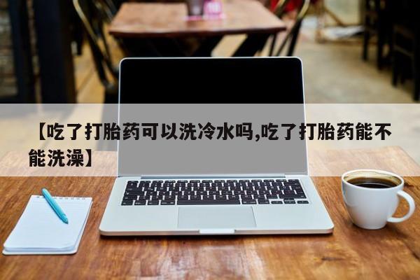 网上打胎药私人店,打胎药专卖【吃了打胎药可以洗冷水吗,吃了打胎药能不能洗澡】