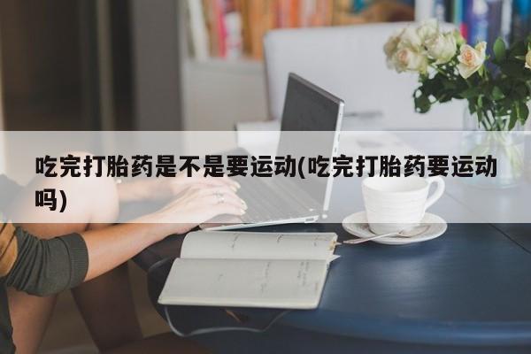 网上打胎药私人店,打胎药专卖吃完打胎药是不是要运动(吃完打胎药要运动吗)