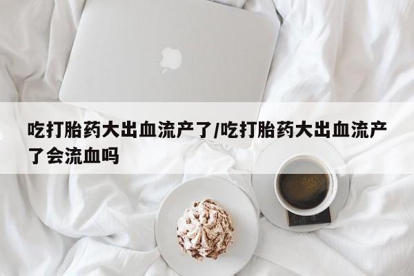 网上打胎药私人店,打胎药专卖吃打胎药大出血流产了/吃打胎药大出血流产了会流血吗
