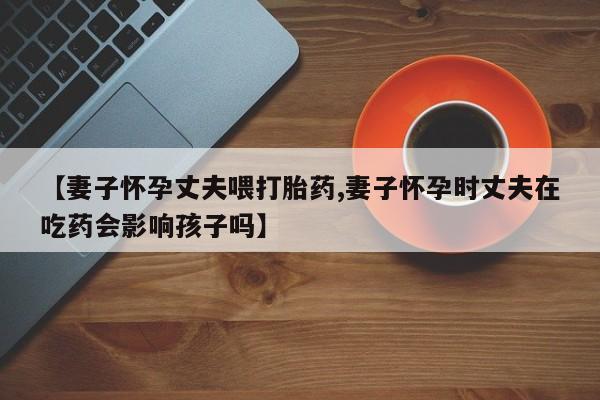 网上打胎药私人店,打胎药专卖【妻子怀孕丈夫喂打胎药,妻子怀孕时丈夫在吃药会影响孩子吗】