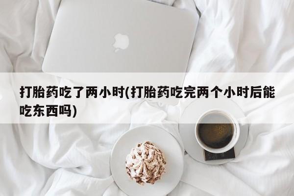 网上打胎药私人店,打胎药专卖打胎药吃了两小时(打胎药吃完两个小时后能吃东西吗)