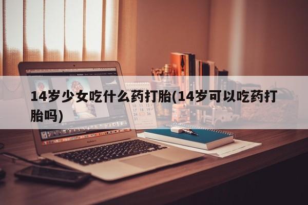 网上打胎药私人店,打胎药专卖14岁少女吃什么药打胎(14岁可以吃药打胎吗)