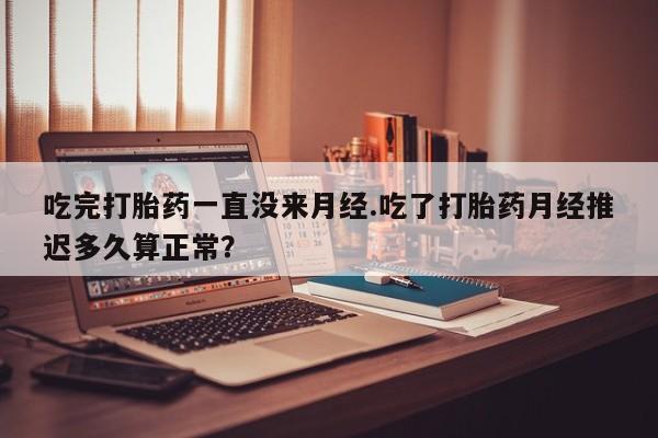 网上打胎药私人店,打胎药专卖吃完打胎药一直没来月经.吃了打胎药月经推迟多久算正常？