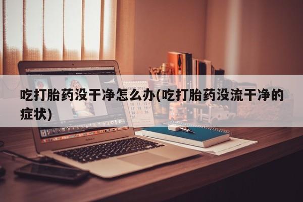 网上打胎药私人店,打胎药专卖吃打胎药没干净怎么办(吃打胎药没流干净的症状)