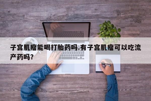 网上打胎药私人店,打胎药专卖子宫肌瘤能喝打胎药吗.有子宫肌瘤可以吃流产药吗？