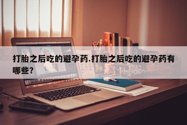 网上打胎药私人店,打胎药专卖打胎之后吃的避孕药.打胎之后吃的避孕药有哪些？