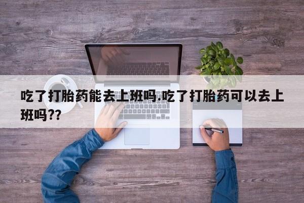 网上打胎药私人店,打胎药专卖吃了打胎药能去上班吗.吃了打胎药可以去上班吗?？