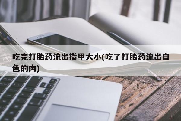 网上打胎药私人店,打胎药专卖吃完打胎药流出指甲大小(吃了打胎药流出白色的肉)