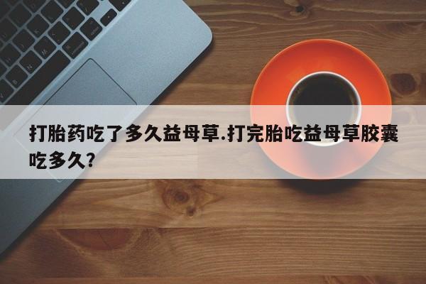 网上打胎药私人店,打胎药专卖打胎药吃了多久益母草.打完胎吃益母草胶囊吃多久？