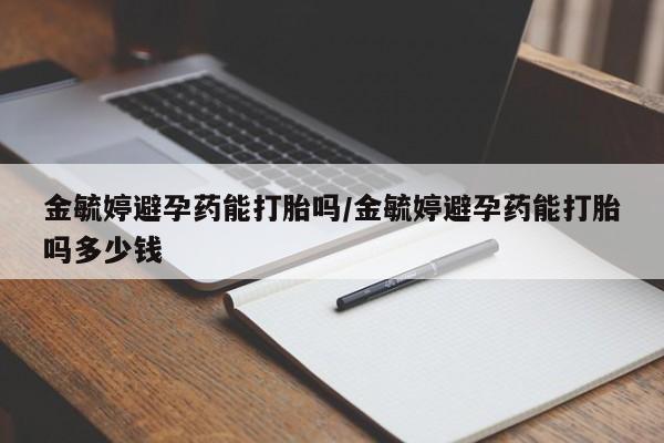 网上打胎药私人店,打胎药专卖金毓婷避孕药能打胎吗/金毓婷避孕药能打胎吗多少钱