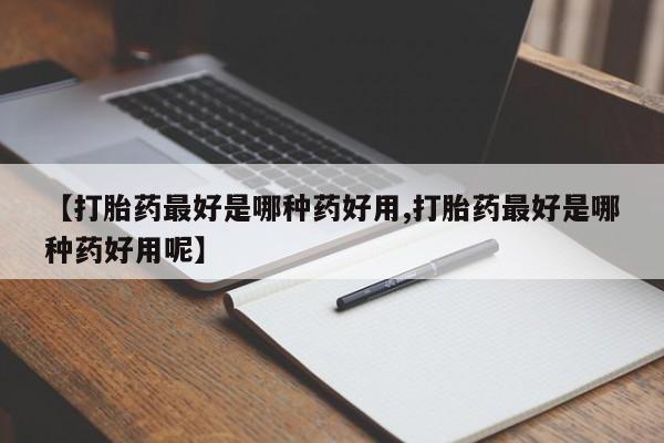 网上打胎药私人店,打胎药专卖【打胎药最好是哪种药好用,打胎药最好是哪种药好用呢】