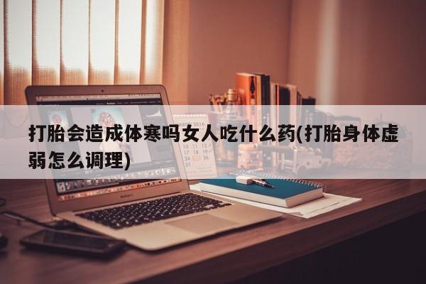 网上打胎药私人店,打胎药专卖打胎会造成体寒吗女人吃什么药(打胎身体虚弱怎么调理)