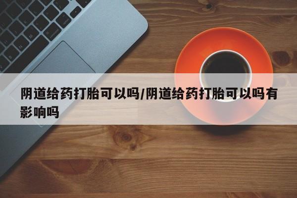网上打胎药私人店,打胎药专卖阴道给药打胎可以吗/阴道给药打胎可以吗有影响吗