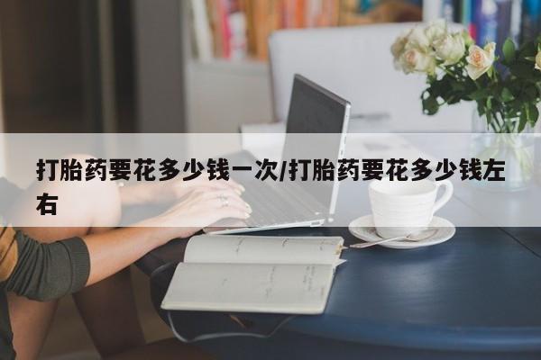 网上打胎药私人店,打胎药专卖打胎药要花多少钱一次/打胎药要花多少钱左右