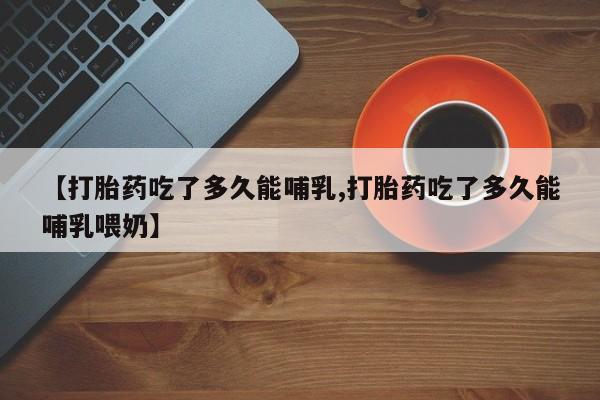 网上打胎药私人店,打胎药专卖【打胎药吃了多久能哺乳,打胎药吃了多久能哺乳喂奶】