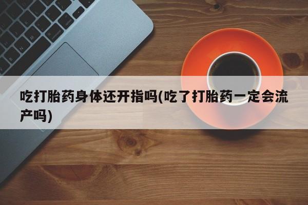 网上打胎药私人店,打胎药专卖吃打胎药身体还开指吗(吃了打胎药一定会流产吗)