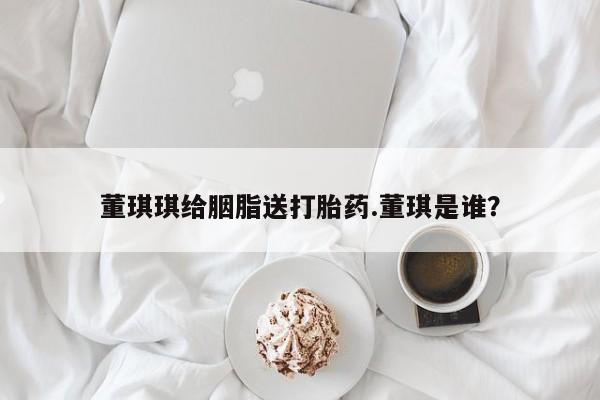 网上打胎药私人店,打胎药专卖董琪琪给胭脂送打胎药.董琪是谁？