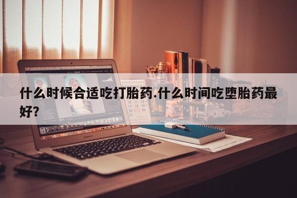 网上打胎药私人店,打胎药专卖什么时候合适吃打胎药.什么时间吃堕胎药最好？