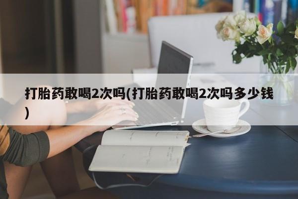 网上打胎药私人店,打胎药专卖打胎药敢喝2次吗(打胎药敢喝2次吗多少钱)