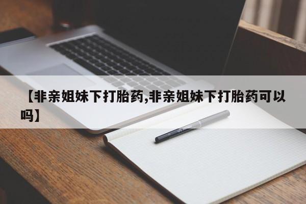 网上打胎药私人店,打胎药专卖【非亲姐妹下打胎药,非亲姐妹下打胎药可以吗】