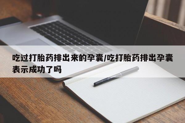 网上打胎药私人店,打胎药专卖吃过打胎药排出来的孕囊/吃打胎药排出孕囊表示成功了吗