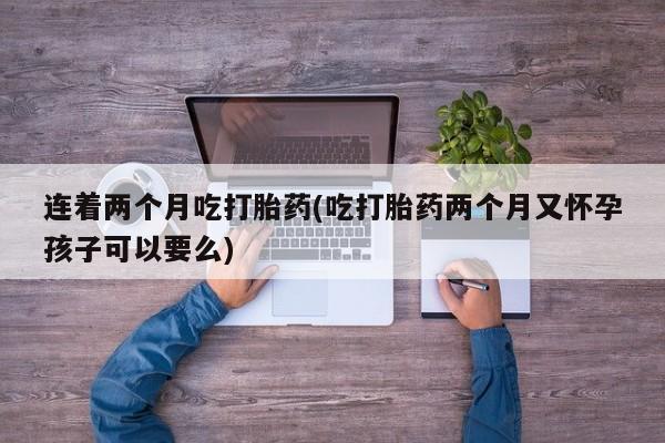网上打胎药私人店,打胎药专卖连着两个月吃打胎药(吃打胎药两个月又怀孕孩子可以要么)