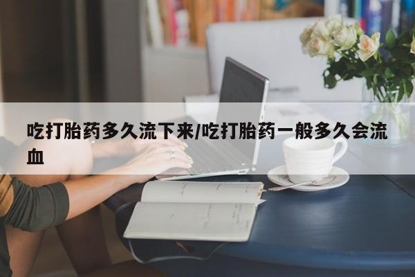 网上打胎药私人店,打胎药专卖吃打胎药多久流下来/吃打胎药一般多久会流血