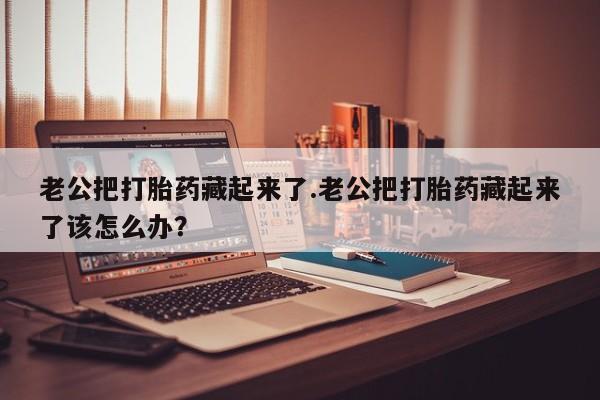 网上打胎药私人店,打胎药专卖老公把打胎药藏起来了.老公把打胎药藏起来了该怎么办？