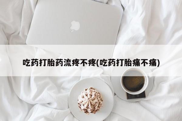 网上打胎药私人店,打胎药专卖吃药打胎药流疼不疼(吃药打胎痛不痛)