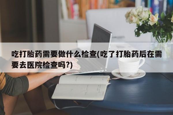 网上打胎药私人店,打胎药专卖吃打胎药需要做什么检查(吃了打胎药后在需要去医院检查吗?)