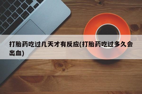 网上打胎药私人店,打胎药专卖打胎药吃过几天才有反应(打胎药吃过多久会出血)