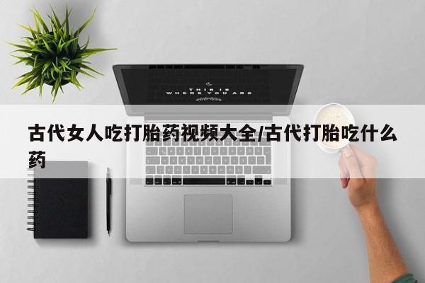 网上打胎药私人店,打胎药专卖古代女人吃打胎药视频大全/古代打胎吃什么药