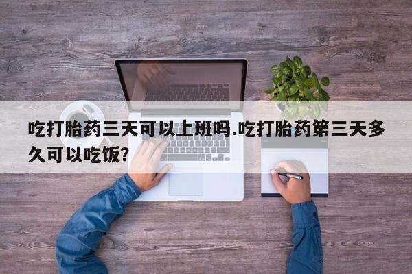 网上打胎药私人店,打胎药专卖吃打胎药三天可以上班吗.吃打胎药第三天多久可以吃饭？